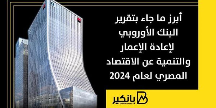 أبرز ما جاء بتقرير البنك الأوروبي لإعادة الإعمار والتنمية عن الاقتصاد المصري لعام 2024