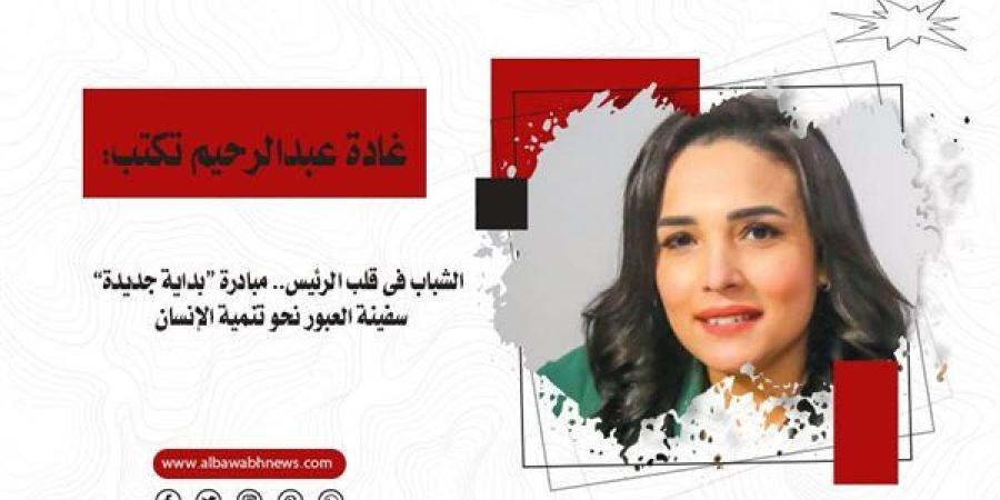 غادة عبدالرحيم تكتب: الشباب فى قلب الرئيس.. مبادرة “بداية جديدة” سفينة العبور نحو تنمية الإنسان