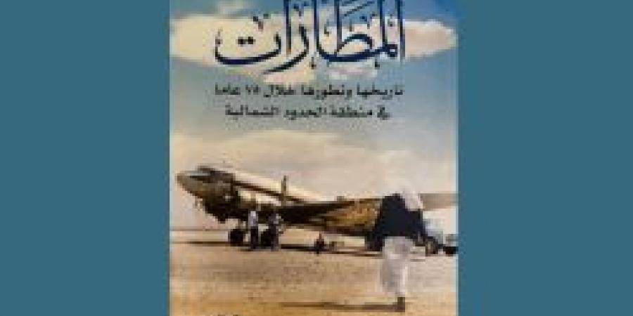 كتاب "المطارات" يوثق 75 عامًا من تاريخ الطيران في منطقة الحدود الشمالية